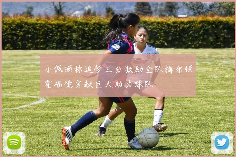 小佩顿称追梦三分激励全队梅尔顿霍福德贡献巨大助力球队