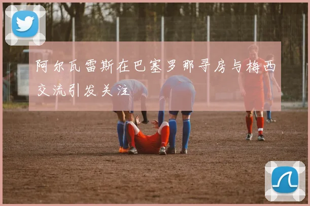 阿尔瓦雷斯在巴塞罗那寻房与梅西交流引发关注