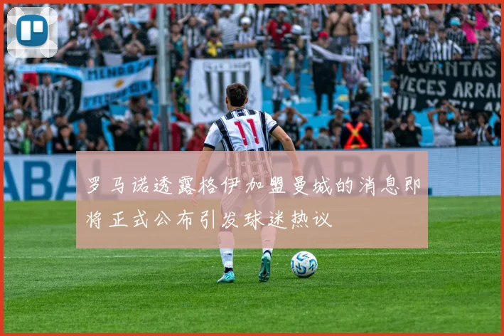 罗马诺透露格伊加盟曼城的消息即将正式公布引发球迷热议