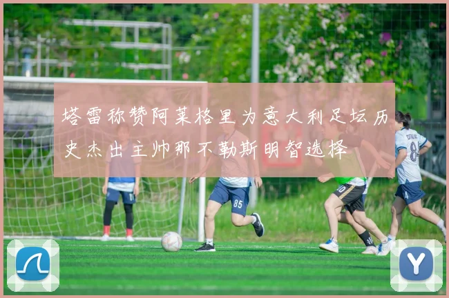 塔雷称赞阿莱格里为意大利足坛历史杰出主帅那不勒斯明智选择