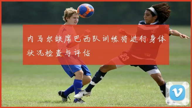 内马尔缺席巴西队训练将进行身体状况检查与评估