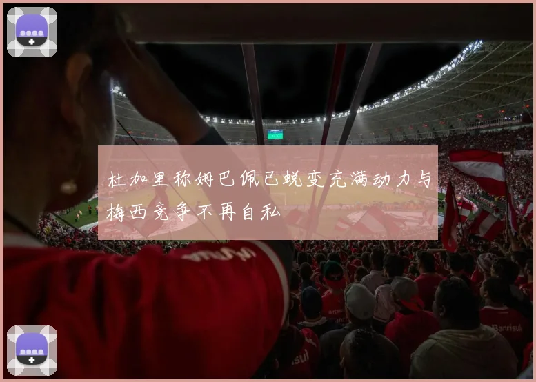 杜加里称姆巴佩已蜕变充满动力与梅西竞争不再自私