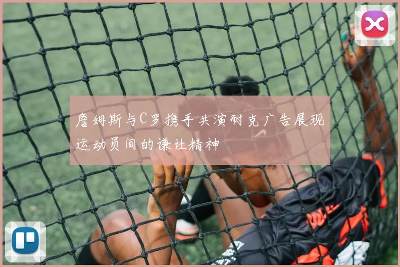 詹姆斯与C罗携手共演耐克广告展现运动员间的谦让精神