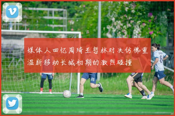 媒体人回忆周琦王哲林对决仿佛重温新移动长城初期的激烈碰撞