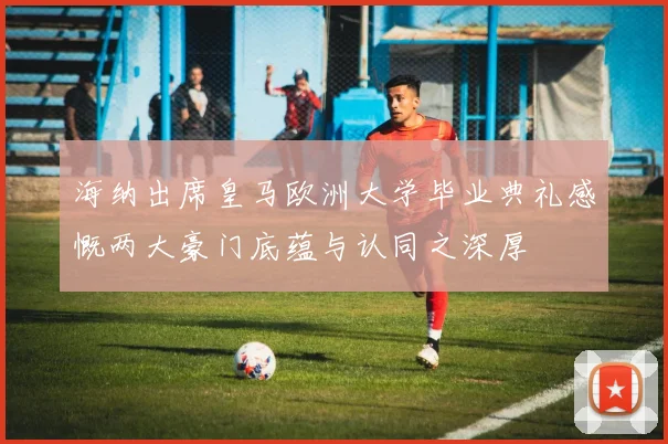 海纳出席皇马欧洲大学毕业典礼感慨两大豪门底蕴与认同之深厚
