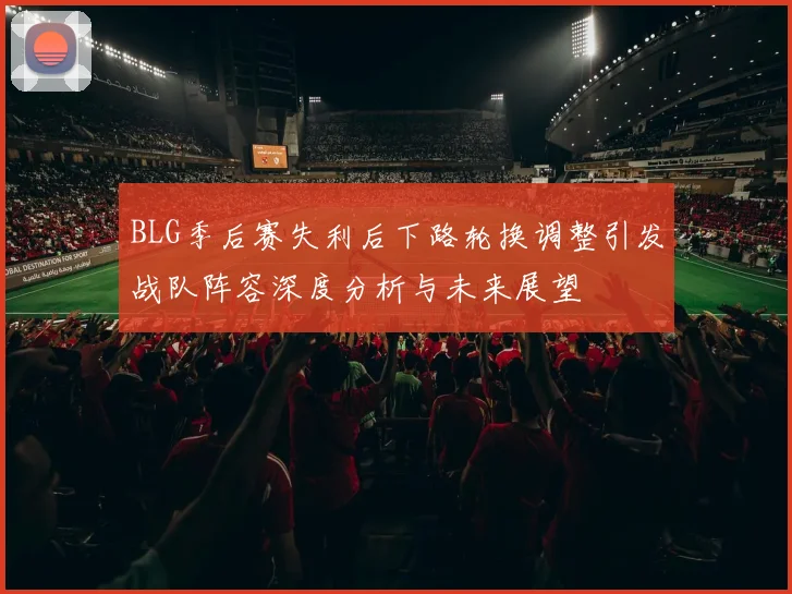 BLG季后赛失利后下路轮换调整引发战队阵容深度分析与未来展望