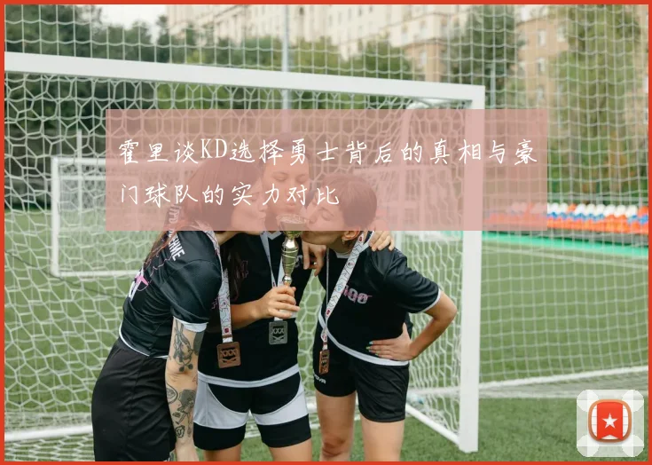 霍里谈KD选择勇士背后的真相与豪门球队的实力对比