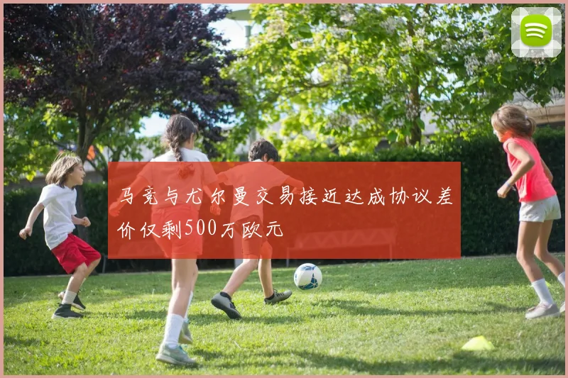 马竞与尤尔曼交易接近达成协议差价仅剩500万欧元