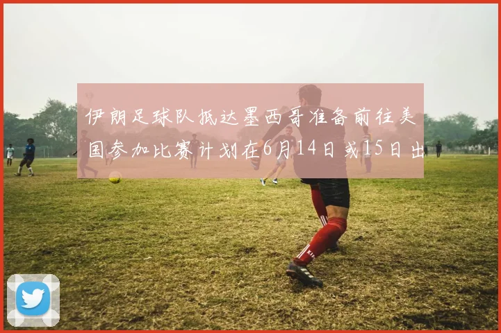 伊朗足球队抵达墨西哥准备前往美国参加比赛计划在6月14日或15日出发