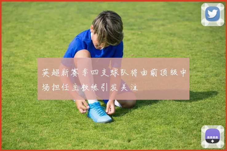 英超新赛季四支球队将由前顶级中场担任主教练引发关注