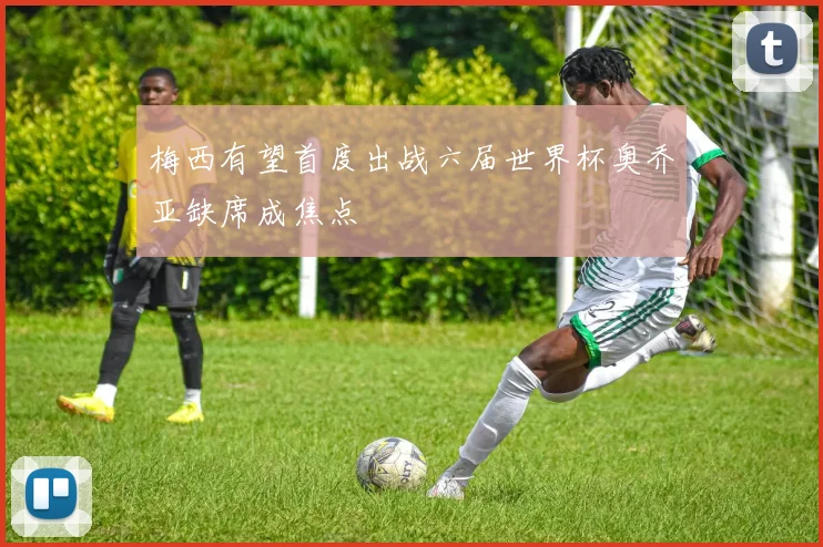 梅西有望首度出战六届世界杯奥乔亚缺席成焦点