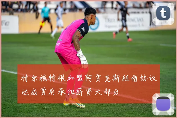 特尔施特根加盟阿贾克斯租借协议达成贾府承担薪资大部分
