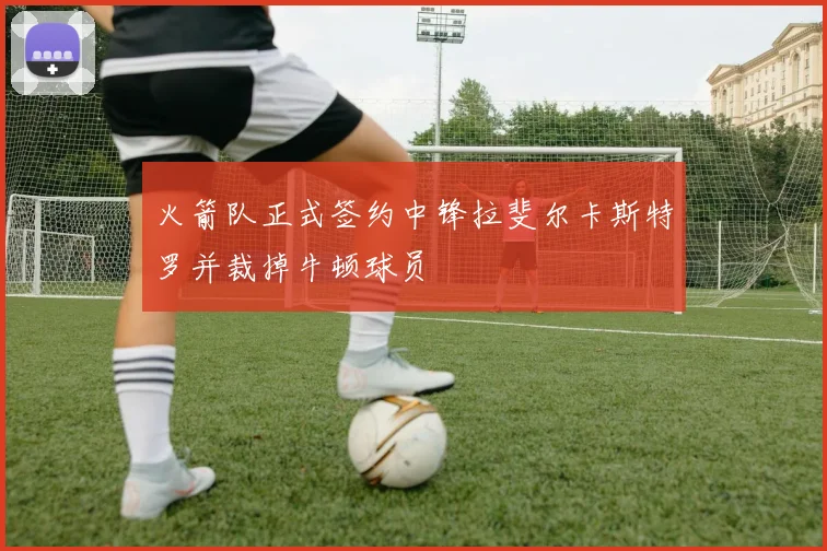 火箭队正式签约中锋拉斐尔卡斯特罗并裁掉牛顿球员