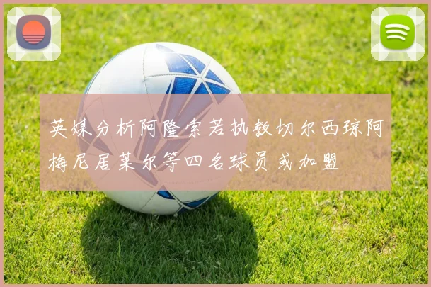 英媒分析阿隆索若执教切尔西琼阿梅尼居莱尔等四名球员或加盟