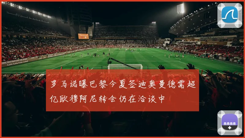 罗马诺曝巴黎今夏签迪奥曼德需超亿欧穆阿尼转会仍在洽谈中