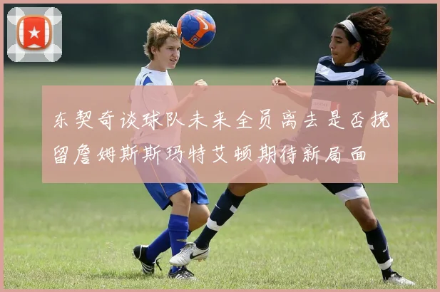 东契奇谈球队未来全员离去是否挽留詹姆斯斯玛特艾顿期待新局面