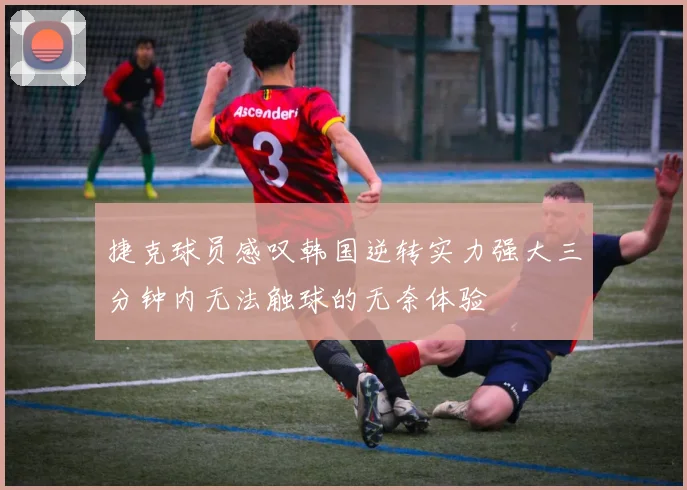 捷克球员感叹韩国逆转实力强大三分钟内无法触球的无奈体验