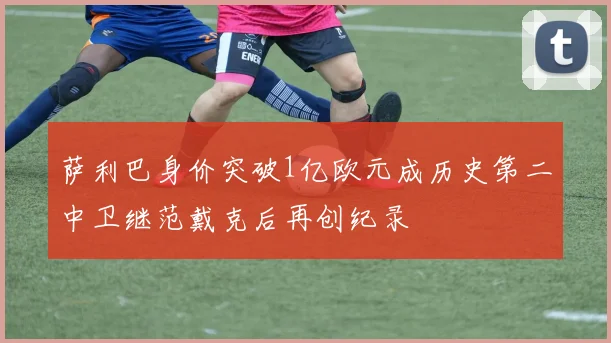 萨利巴身价突破1亿欧元成历史第二中卫继范戴克后再创纪录