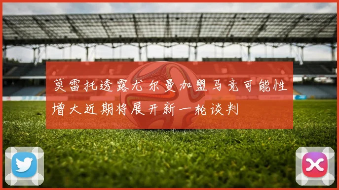 莫雷托透露尤尔曼加盟马竞可能性增大近期将展开新一轮谈判