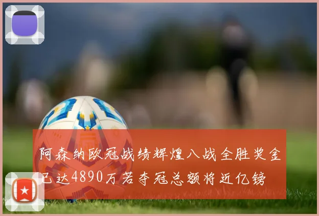 阿森纳欧冠战绩辉煌八战全胜奖金已达4890万若夺冠总额将近亿镑