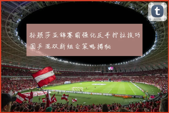 孙颖莎亚锦赛前强化反手拧拉技巧国乒混双新组合策略揭秘