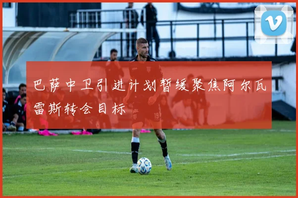 巴萨中卫引进计划暂缓聚焦阿尔瓦雷斯转会目标
