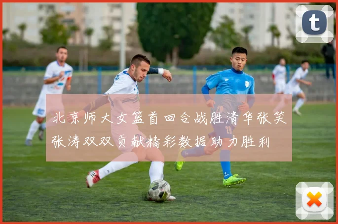 北京师大女篮首回合战胜清华张笑张涛双双贡献精彩数据助力胜利