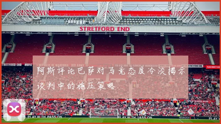 阿斯评论巴萨对马竞态度冷淡揭示谈判中的施压策略