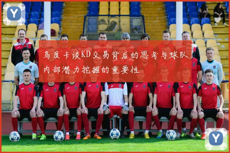 乌度卡谈KD交易背后的思考与球队内部潜力挖掘的重要性