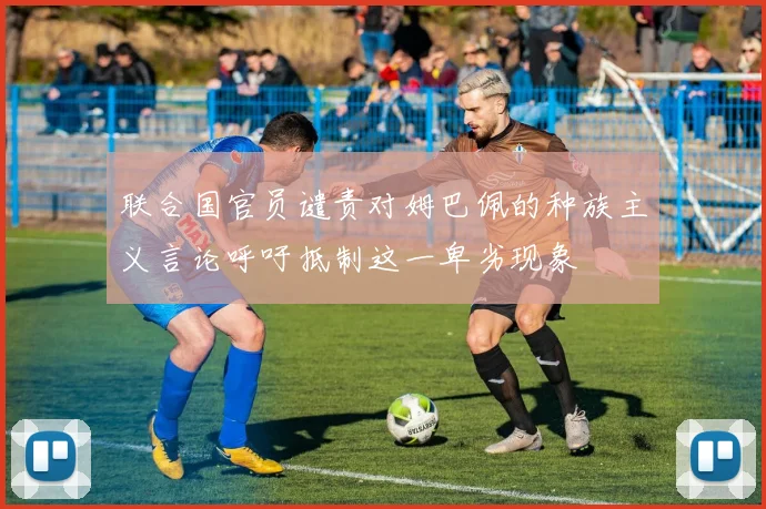 联合国官员谴责对姆巴佩的种族主义言论呼吁抵制这一卑劣现象