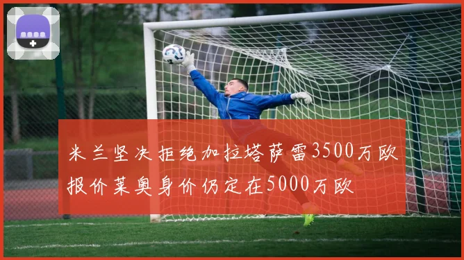 米兰坚决拒绝加拉塔萨雷3500万欧报价莱奥身价仍定在5000万欧
