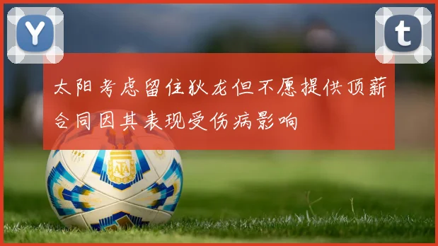 太阳考虑留住狄龙但不愿提供顶薪合同因其表现受伤病影响