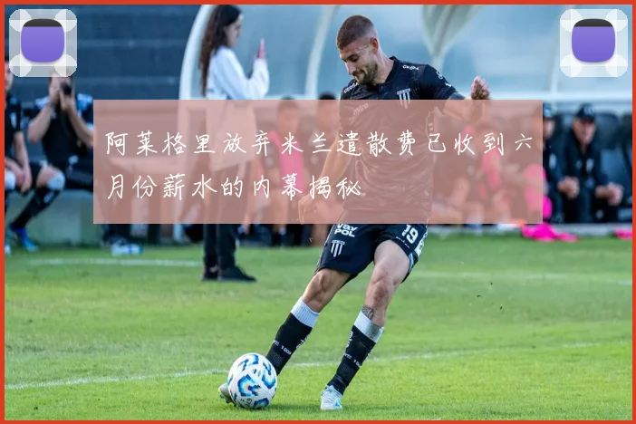 阿莱格里放弃米兰遣散费已收到六月份薪水的内幕揭秘