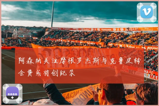阿森纳关注摩根罗杰斯与克鲁皮转会费或将创纪录