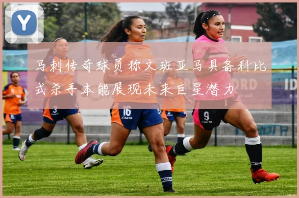 马刺传奇球员称文班亚马具备科比式杀手本能展现未来巨星潜力