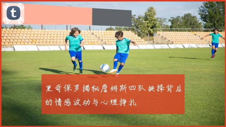 里奇保罗揭秘詹姆斯四队抉择背后的情感波动与心理挣扎